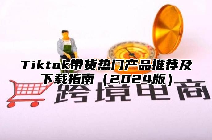 Tiktok带货热门产品推荐及下载指南（2024版）