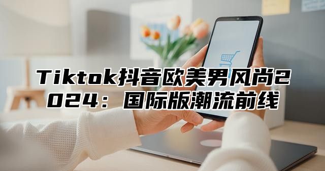 Tiktok抖音欧美男风尚2024：国际版潮流前线