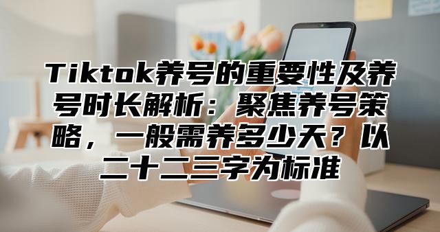 Tiktok养号的重要性及养号时长解析：聚焦养号策略，一般需养多少天？以二十二三字为标准