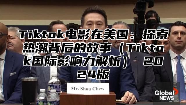 Tiktok电影在美国：探索热潮背后的故事（Tiktok国际影响力解析） 2024版