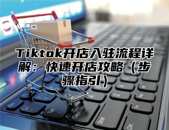 Tiktok开店入驻流程详解：快速开店攻略（步骤指引）