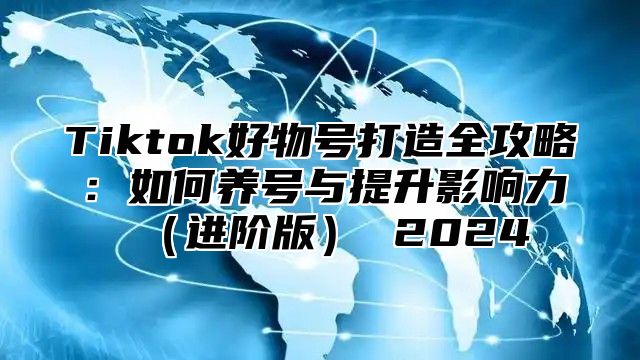 Tiktok好物号打造全攻略：如何养号与提升影响力（进阶版） 2024