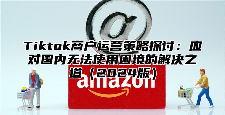 Tiktok商户运营策略探讨：应对国内无法使用困境的解决之道（2024版）