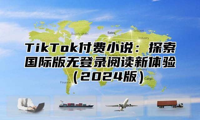 TikTok付费小说：探索国际版无登录阅读新体验（2024版）