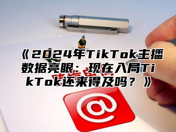 《2024年TikTok主播数据亮眼：现在入局TikTok还来得及吗？》