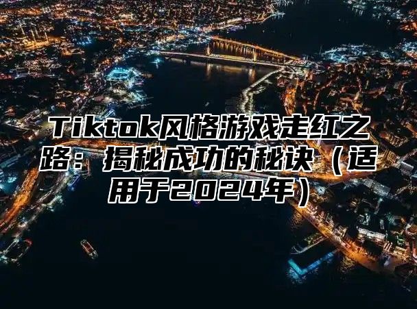 Tiktok风格游戏走红之路：揭秘成功的秘诀（适用于2024年）