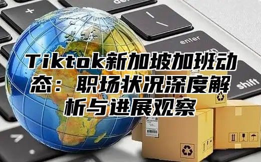 Tiktok新加坡加班动态：职场状况深度解析与进展观察