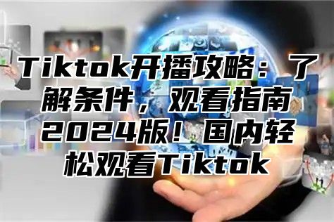 Tiktok开播攻略：了解条件，观看指南2024版！国内轻松观看Tiktok