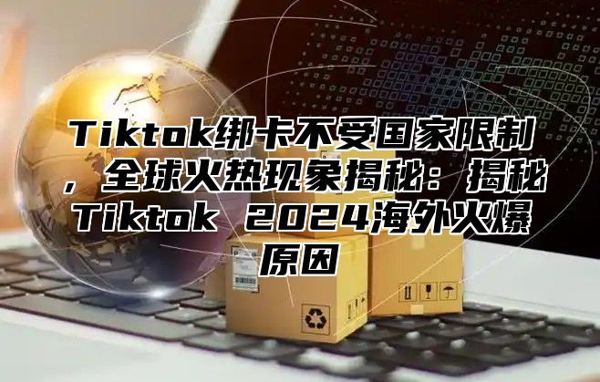 Tiktok绑卡不受国家限制，全球火热现象揭秘：揭秘Tiktok 2024海外火爆原因