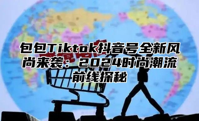 包包Tiktok抖音号全新风尚来袭：2024时尚潮流前线探秘