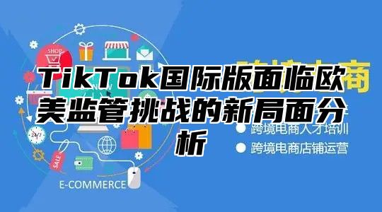 TikTok国际版面临欧美监管挑战的新局面分析