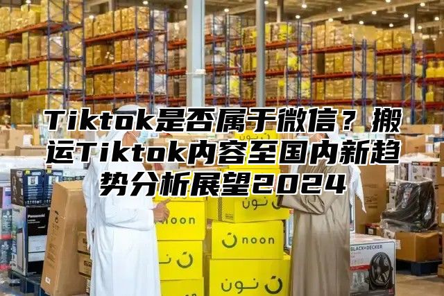 Tiktok是否属于微信？搬运Tiktok内容至国内新趋势分析展望2024