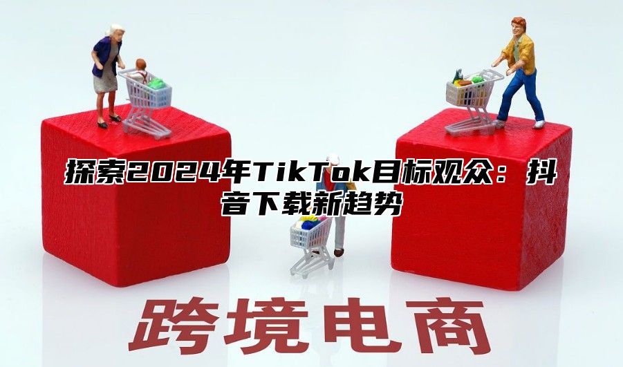 探索2024年TikTok目标观众：抖音下载新趋势