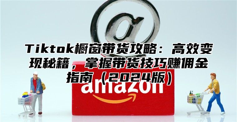 Tiktok橱窗带货攻略：高效变现秘籍，掌握带货技巧赚佣金指南（2024版）