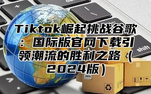 Tiktok崛起挑战谷歌：国际版官网下载引领潮流的胜利之路（2024版）