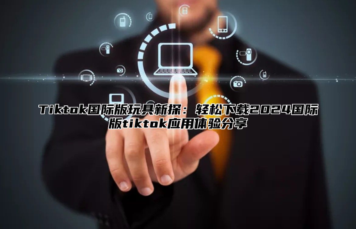 Tiktok国际版玩具新探：轻松下载2024国际版tiktok应用体验分享