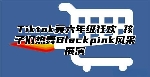 Tiktok舞六年级狂欢 孩子们热舞Blackpink风采展演