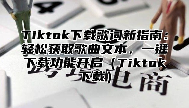 Tiktok下载歌词新指南：轻松获取歌曲文本，一键下载功能开启（Tiktok下载）