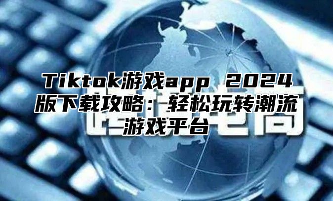 Tiktok游戏app 2024版下载攻略：轻松玩转潮流游戏平台