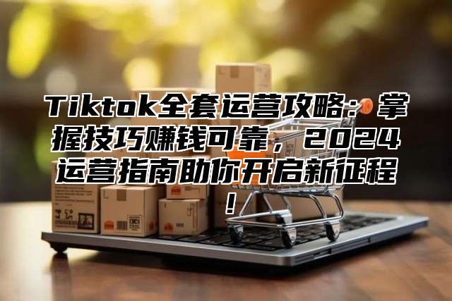 Tiktok全套运营攻略：掌握技巧赚钱可靠，2024运营指南助你开启新征程！