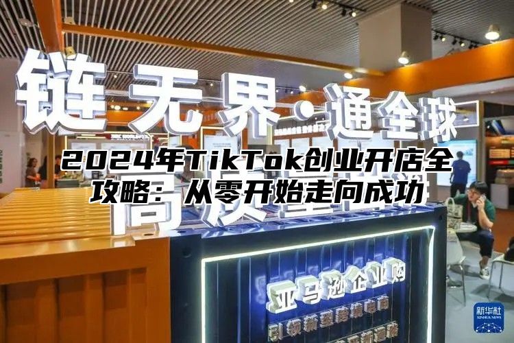 2024年TikTok创业开店全攻略：从零开始走向成功