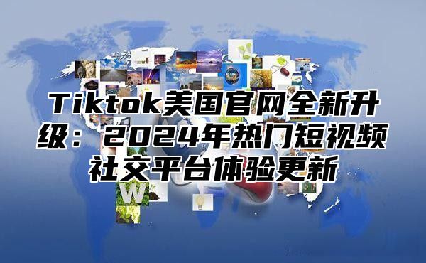 Tiktok美国官网全新升级：2024年热门短视频社交平台体验更新