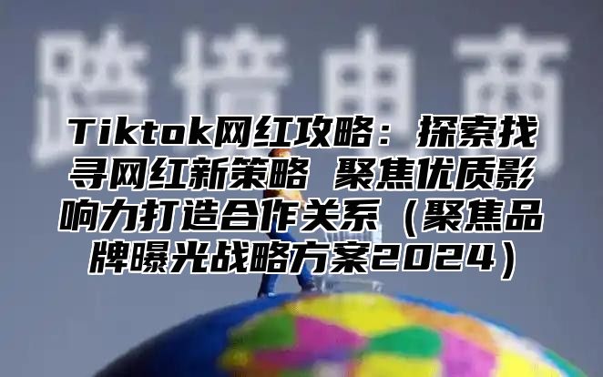 Tiktok网红攻略：探索找寻网红新策略 聚焦优质影响力打造合作关系（聚焦品牌曝光战略方案2024）