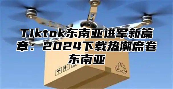 Tiktok东南亚进军新篇章：2024下载热潮席卷东南亚