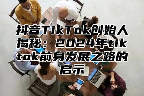 抖音TikTok创始人揭秘：2024年tiktok前身发展之路的启示