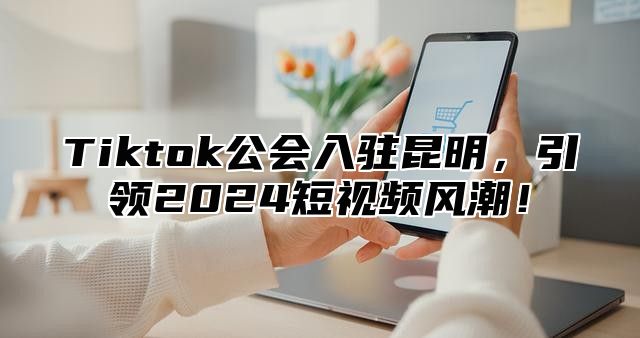 Tiktok公会入驻昆明，引领2024短视频风潮！