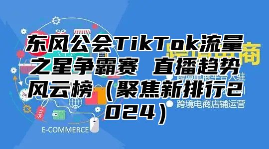 东风公会TikTok流量之星争霸赛 直播趋势风云榜（聚焦新排行2024）