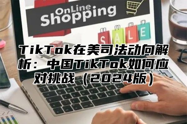 TikTok在美司法动向解析：中国TikTok如何应对挑战（2024版）