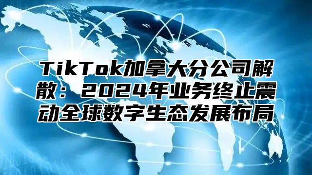 TikTok加拿大分公司解散：2024年业务终止震动全球数字生态发展布局