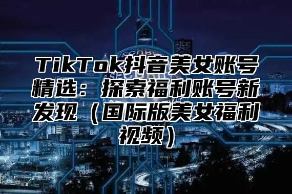 TikTok抖音美女账号精选：探索福利账号新发现（国际版美女福利视频）