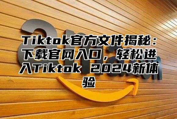 Tiktok官方文件揭秘：下载官网入口，轻松进入Tiktok 2024新体验