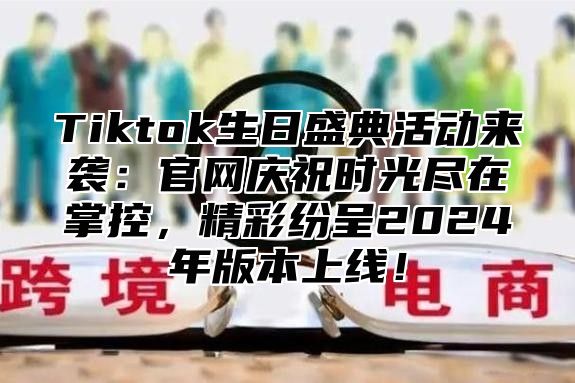 Tiktok生日盛典活动来袭：官网庆祝时光尽在掌控，精彩纷呈2024年版本上线！