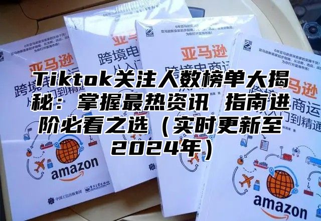 Tiktok关注人数榜单大揭秘：掌握最热资讯 指南进阶必看之选（实时更新至2024年）