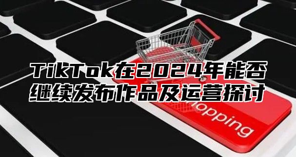 TikTok在2024年能否继续发布作品及运营探讨