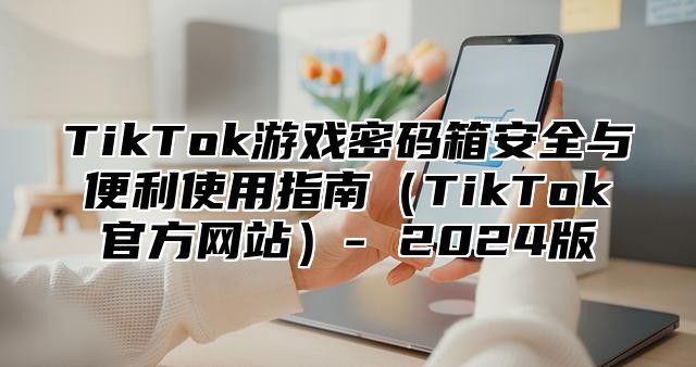 TikTok游戏密码箱安全与便利使用指南（TikTok官方网站）- 2024版