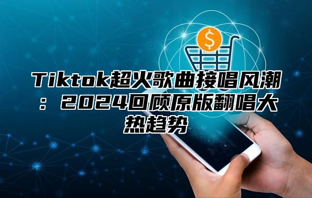 Tiktok超火歌曲接唱风潮：2024回顾原版翻唱大热趋势