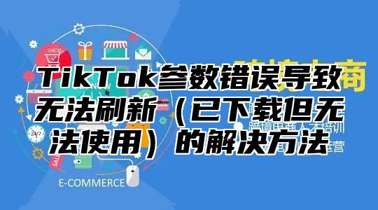 TikTok参数错误导致无法刷新（已下载但无法使用）的解决方法