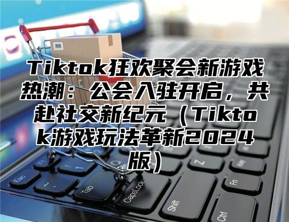 Tiktok狂欢聚会新游戏热潮：公会入驻开启，共赴社交新纪元（Tiktok游戏玩法革新2024版）