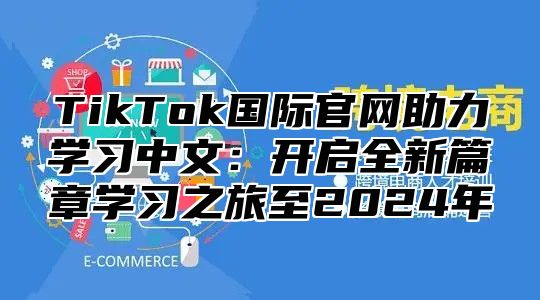 TikTok国际官网助力学习中文：开启全新篇章学习之旅至2024年