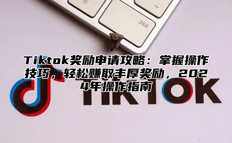 Tiktok奖励申请攻略：掌握操作技巧，轻松赚取丰厚奖励，2024年操作指南