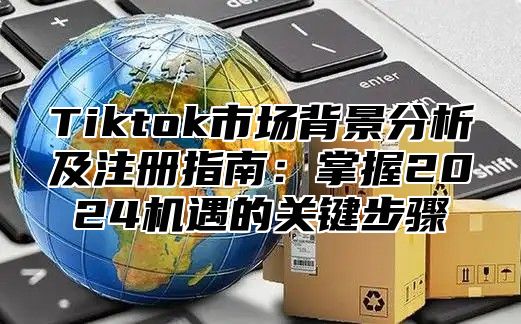 Tiktok市场背景分析及注册指南：掌握2024机遇的关键步骤