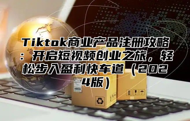 Tiktok商业产品注册攻略：开启短视频创业之旅，轻松步入盈利快车道（2024版）