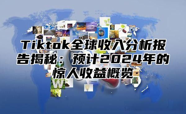 Tiktok全球收入分析报告揭秘：预计2024年的惊人收益概览