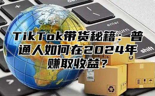 TikTok带货秘籍：普通人如何在2024年赚取收益？