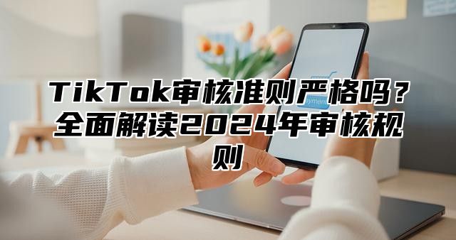 TikTok审核准则严格吗？全面解读2024年审核规则