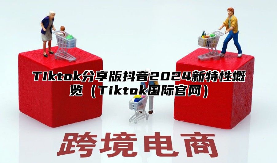 Tiktok分享版抖音2024新特性概览（Tiktok国际官网）